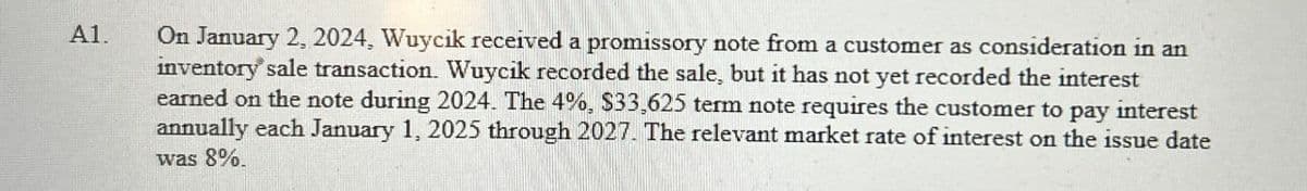 A1.
On January 2, 2024, Wuycik received a promissory note from a customer as consideration in an
inventory sale transaction. Wuycik recorded the sale, but it has not yet recorded the interest
earned on the note during 2024. The 4%, $33,625 term note requires the customer to pay interest
annually each January 1, 2025 through 2027. The relevant market rate of interest on the issue date
was 8%.