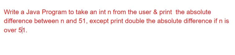 Write a Java Program to take an int n from the user & print the absolute
difference between n and 51, except print double the absolute difference if n is
over 51.
