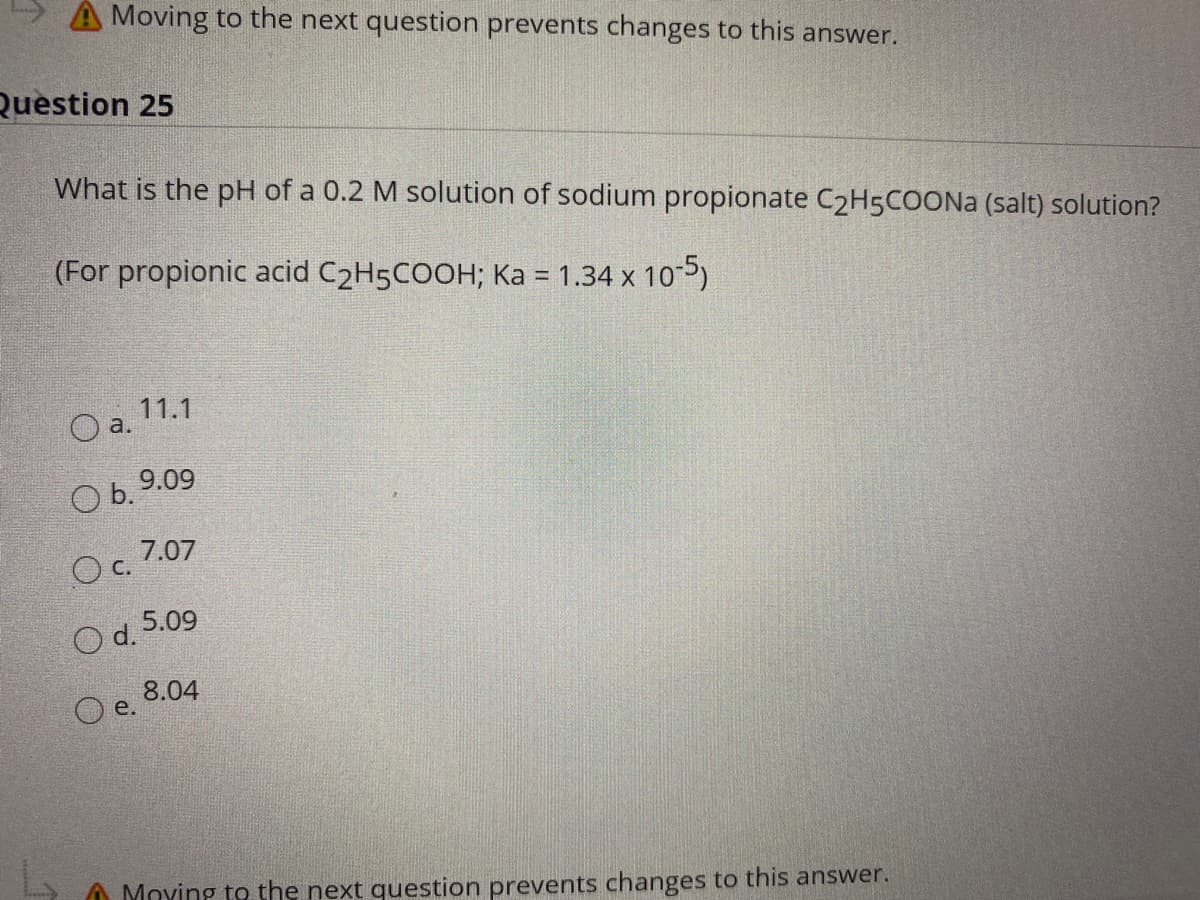 A Moving to the next question prevents changes to this answer.
Question 25
What is the pH of a 0.2 M solution of sodium propionate C2H5COONA (salt) solution?
(For propionic acid C2H5COOH; Ka = 1.34 x 10-5)
%3D
11.1
O a.
9.09
b.
7.07
c.
O d. 5.09
8.04
O e.
A Moying to the next question prevents changes to this answer.
