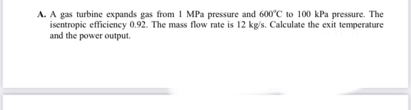 A. A gas turbine expands gas from 1 MPa pressure and 600°C to 100 kPa pressure. The
isentropic efficiency 0.92. The mass flow rate is 12 kg/s. Calculate the exit temperature
and the power output.
