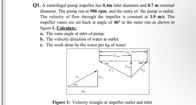 Q1. A centrifugal pump impeller has 0.4m inlet diameter and 0.7 m external
diameter. The pump run at 980 rpm, and the entry of the pump is radial.
The velocity of flow through the impeller is constant at 3.9 m/s. The
impeller vanes are set back at angle of 46° to the outer rim as shown in
figure 1. Calculate:
a. The vane angle at inlet of pump.
b. The velocity direction of water at outlet.
c. The work done by the water per kg of water.
Uz
46
Figure 1: Velocity triangle at impeller outlet and inlet
