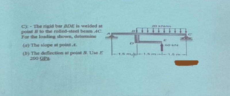C):-The rigid bar BDE is welded at
point B to the rolled-steel beam AC.
For the loading shown, determine
(a) The slope at point 4.
(b) The deflection at point B. Use E
200 OP
20 kN/m
AT
24*2
s mid-1.5ml-1.5 m