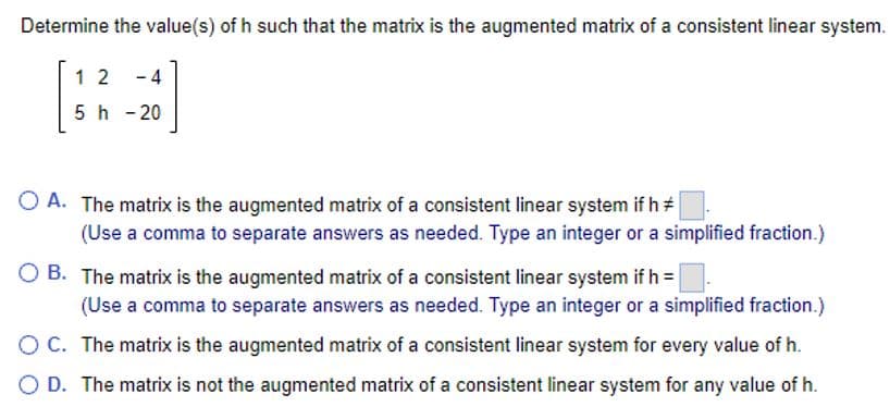Determine the value(s) of h such that the matrix is the augmented matrix of a consistent linear system.
-20]
12
5 h - 20
OA. The matrix is the augmented matrix of a consistent linear system if h #
(Use a comma to separate answers as needed. Type an integer or a simplified fraction.)
OB. The matrix is the augmented matrix of a consistent linear system if h =
(Use a comma to separate answers as needed. Type an integer or a simplified fraction.)
O C. The matrix is the augmented matrix of a consistent linear system for every value of h.
O D. The matrix is not the augmented matrix of a consistent linear system for any value of h.