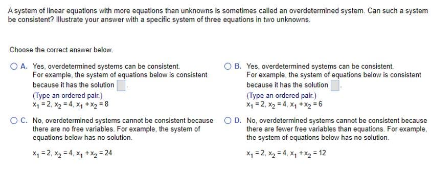 A system of linear equations with more equations than unknowns is sometimes called an overdetermined system. Can such a system
be consistent? Illustrate your answer with a specific system of three equations in two unknowns.
Choose the correct answer below.
O A. Yes, overdetermined systems can be consistent.
For example, the system of equations below is consistent
because it has the solution
(Type an ordered pair.)
x₁ = 2, X₂ = 4, x₁ + x₂ = 8
O B. Yes, overdetermined systems can be consistent.
For example, the system of equations below is consistent
because it has the solution
(Type an ordered pair.)
x₁ = 2, X₂ = 4, x₁ + x₂ = 6
OC. No, overdetermined systems cannot be consistent because O D. No, overdetermined systems cannot be consistent because
there are no free variables. For example, the system of
there are fewer free variables than equations. For example,
equations below has no solution.
the system of equations below has no solution.
x₁ = 2, X₂ = 4₁ x₁ + x₂ = 24
x₁ = 2₁ X₂ = 4₁ x₁ + x₂ = 12