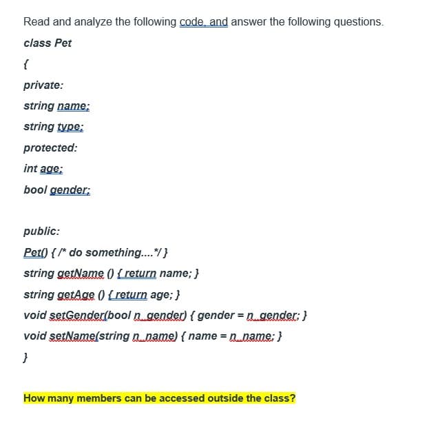 Read and analyze the following code, and answer the following questions.
class Pet
{
private:
string name;
string type:
protected:
int age;
bool gender;
public:
Pet() { /* do something....*/ }
string getName() { return name; }
string getAge() { return age; }
void setGender(bool n gender) { gender = n gender; }
void setName(string n..name) {name = n.__.name; }
}
How many members can be accessed outside the class?