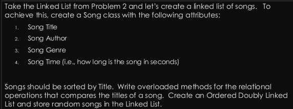 Take the Linked List from Problem 2 and let's create a linked list of songs. To
achieve this, create a Song class with the following attributes:
1. Song Title
2. Song Author
3. Song Genre
4. Song Time (i.e., how long is the song in seconds)
Songs should be sorted by Title. Write overloaded methods for the relational
operations that compares the titles of a song. Create an Ordered Doubly Linked
List and store random songs in the Linked List.