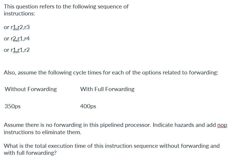 This question refers to the following sequence of
instructions:
or r1,r2,r3
or r2,r1,r4
or r1,r1,r2
Also, assume the following cycle times for each of the options related to forwarding:
Without Forwarding
350ps
With Full Forwarding
400ps
Assume there is no forwarding in this pipelined processor. Indicate hazards and add nop
instructions to eliminate them.
What is the total execution time of this instruction sequence without forwarding and
with full forwarding?