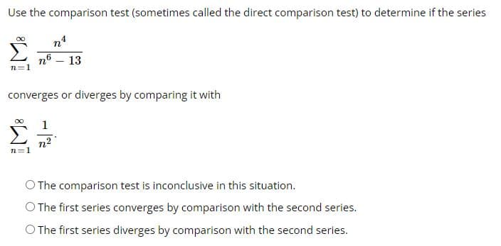 Use the comparison test (sometimes called the direct comparison test) to determine if the series
nª
n6 - 13
n=1
converges or diverges by comparing it with
n=1
O The comparison test is inconclusive in this situation.
O The first series converges by comparison with the second series.
O The first series diverges by comparison with the second series.