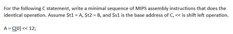 For the following C statement, write a minimal sequence of MIPS assembly instructions that does the
identical operation. Assume $t1 = A, $t2 = B, and $s1 is the base address of C, << is shift left operation.
A = C[0] << 12;