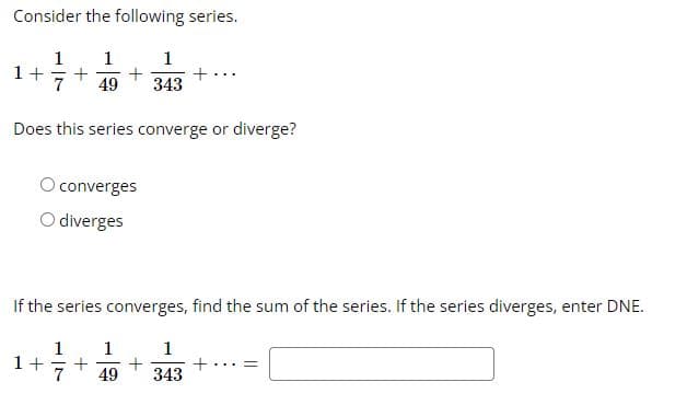 Consider the following series.
1 1
1+ + +
1
49 343
Does this series converge or diverge?
converges
O diverges
+
If the series converges, find the sum of the series. If the series diverges, enter DNE.
1 1
1+ + +
7 49
1
343
+
=