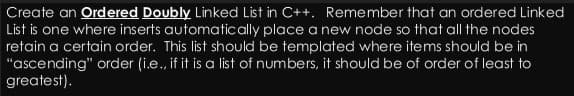 Create an Ordered Doubly Linked List in C++. Remember that an ordered Linked
List is one where inserts automatically place a new node so that all the nodes
retain a certain order. This list should be templated where items should be in
"ascending" order (i.e., if it is a list of numbers, it should be of order of least to
greatest).