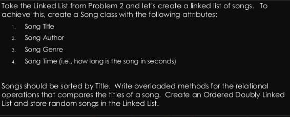 Take the Linked List from Problem 2 and let's create a linked list of songs. To
achieve this, create a Song class with the following attributes:
1. Song Title
2.
Song Author
Song Genre
4. Song Time (i.e., how long is the song in seconds)
3.
Songs should be sorted by Title. Write overloaded methods for the relational
operations that compares the titles of a song. Create an Ordered Doubly Linked
List and store random songs in the Linked List.
