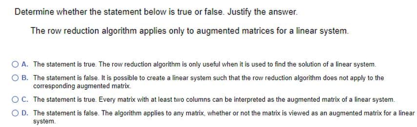 Determine whether the statement below is true or false. Justify the answer.
The row reduction algorithm applies only to augmented matrices for a linear system.
O A. The statement is true. The row reduction algorithm is only useful when it is used to find the solution of a linear system.
O B. The statement is false. It is possible to create a linear system such that the row reduction algorithm does not apply to the
corresponding augmented matrix.
O C. The statement is true. Every matrix with at least two columns can be interpreted as the augmented matrix of a linear system.
O D. The statement is false. The algorithm applies to any matrix, whether or not the matrix is viewed as an augmented matrix for a linear
system.