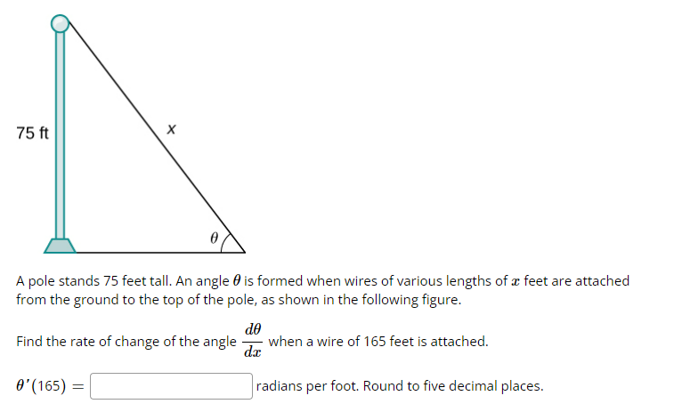75 ft
X
A pole stands 75 feet tall. An angle is formed when wires of various lengths of a feet are attached
from the ground to the top of the pole, as shown in the following figure.
Find the rate of change of the angle
0' (165) =
do
dx
when a wire of 165 feet is attached.
radians per foot. Round to five decimal places.