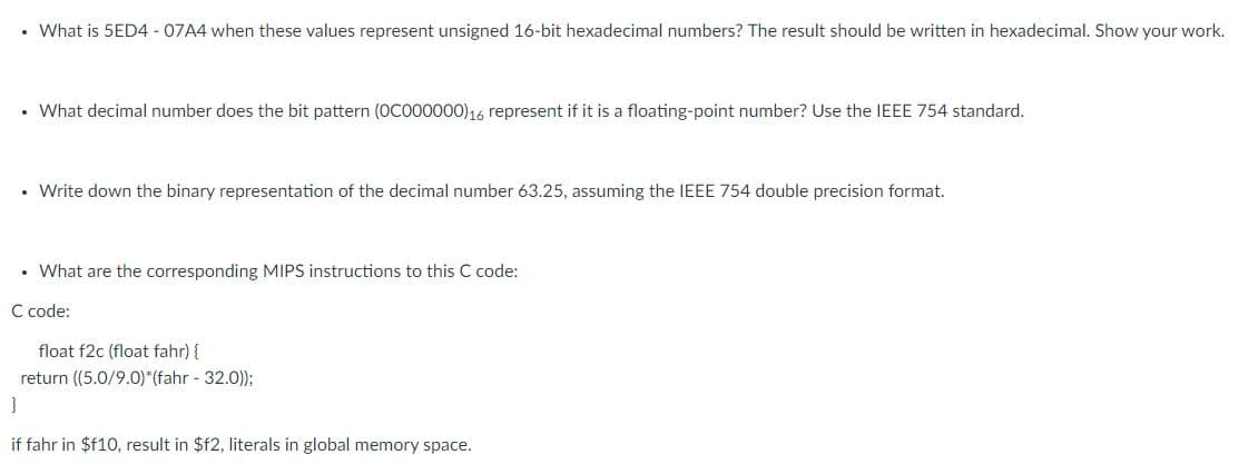 .
What is 5ED4 - 07A4 when these values represent unsigned 16-bit hexadecimal numbers? The result should be written in hexadecimal. Show your work.
• What decimal number does the bit pattern (OC000000)16 represent if it is a floating-point number? Use the IEEE 754 standard.
.
Write down the binary representation of the decimal number 63.25, assuming the IEEE 754 double precision format.
• What are the corresponding MIPS instructions to this C code:
C code:
float f2c (float fahr) {
return ((5.0/9.0)*(fahr - 32.0));
}
if fahr in $f10, result in $f2, literals in global memory space.