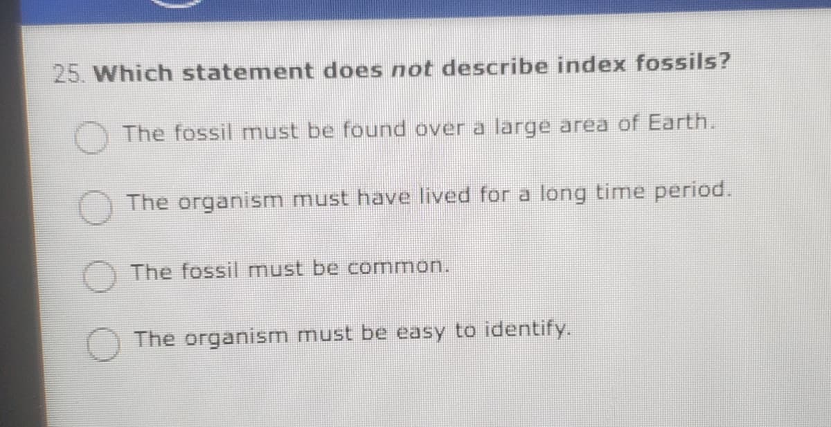 25. Which statement does not describe index fossils?
The fossil must be found over a large area of Earth.
The organism must have lived for a long time period.
The fossil must be cormmon.
The organism must be easy to identify.
