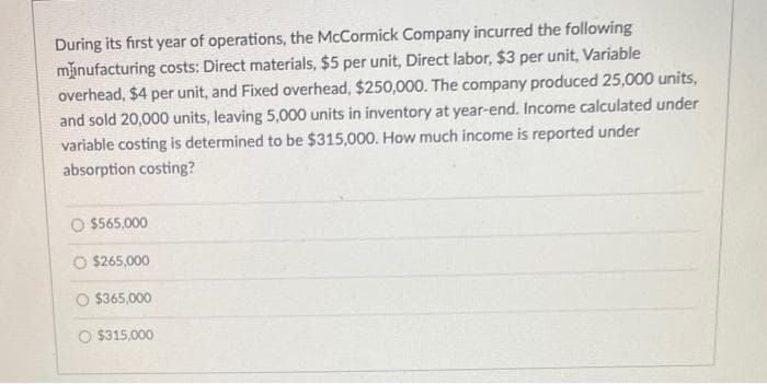 During its first year of operations, the McCormick Company incurred the following
manufacturing costs: Direct materials, $5 per unit, Direct labor, $3 per unit, Variable
overhead, $4 per unit, and Fixed overhead, $250,000. The company produced 25,000 units,
and sold 20,000 units, leaving 5,000 units in inventory at year-end. Income calculated under
variable costing is determined to be $315,000. How much income is reported under
absorption costing?
O $565,000
O $265,000
$365,000
O $315,000