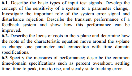 6.1. Describe the basic types of input test signals. Develop the
concept of the sensitivity of a system to a parameter change,.
Investigate the important role of the system error signal and
disturbance rejection. Describe the transient performance of a
feedback system and show how this performance can be
improved.
6.2. Describe the locus of roots in the s-plane and determine how
the roots of the characteristic equation move around the s-plane
as change one parameter and connection with time domain
specifications.
6.3 Specify the measures of performance; describe the common
time-domain specifications such as percent overshoot, settling
time, time to peak, time to rise, and steady-state tracking error.
