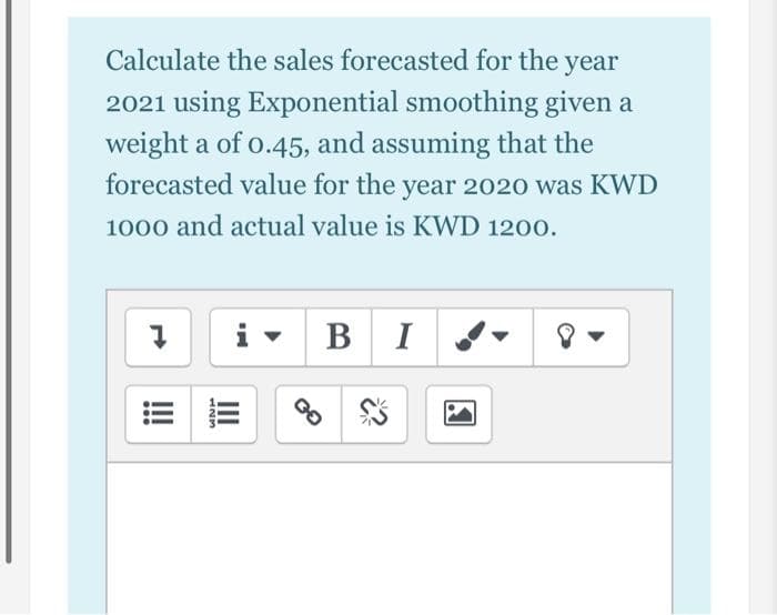 Calculate the sales forecasted for the year
2021 using Exponential smoothing given a
weight a of o.45, and assuming that the
forecasted value for the year 2020 was KWD
1000 and actual value is KWD 1200.
i -
B I
II
