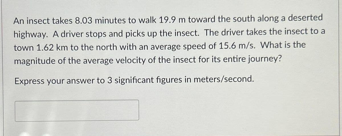 An insect takes 8.03 minutes to walk 19.9 m toward the south along a deserted
highway. A driver stops and picks up the insect. The driver takes the insect to a
town 1.62 km to the north with an average speed of 15.6 m/s. What is the
magnitude of the average velocity of the insect for its entire journey?
Express your answer to 3 significant figures in meters/second.