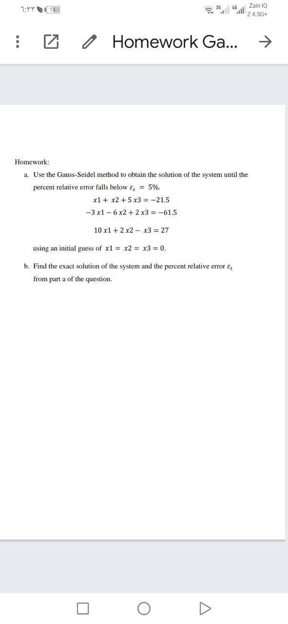 ٦:٣٣١
46
:
Homework Ga...
Homework:
a. Use the Gauss-Seidel method to obtain the solution of the system until the
percent relative error falls below & = 5%.
x1 + x2 + 5x3 = -21.5
-3 x1-6x2 + 2 x3 = -61.5
10 x1 + 2x2x3 = 27
using an initial guess of x1 = x2 = x3 = 0.
b. Find the exact solution of the system and the percent relative error &
the question.
from part a of
2
U
O
Zain IQ
Z 4.5G+
A
