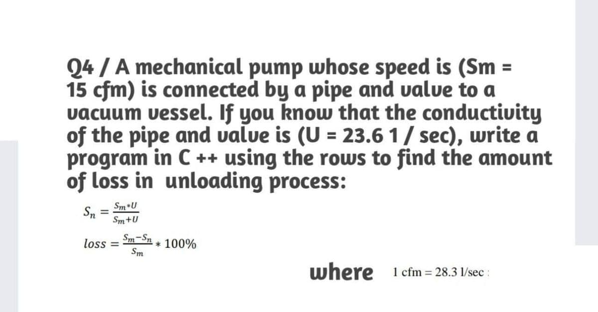 Q4 / A mechanical pump whose speed is (Sm =
15 cfm) is connected by a pipe and value to a
vacuum vessel. If you know that the conductivity
of the pipe and value is (U = 23.6 1/ sec), write a
program in C ++ using the rows to find the amount
of loss in unloading process:
Sm U
Sn
Sm+U
%3D
Sm-Sn
loss =
* 100%
Sm
where 1 cfm 28.3 1/sec :
