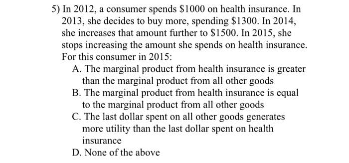 5) In 2012, a consumer spends $1000 on health insurance. In
2013, she decides to buy more, spending $1300. In 2014,
she increases that amount further to $1500. In 2015, she
stops increasing the amount she spends on health insurance.
For this consumer in 2015:
A. The marginal product from health insurance is greater
than the marginal product from all other goods
B. The marginal product from health insurance is equal
to the marginal product from all other goods
C. The last dollar spent on all other goods generates
more utility than the last dollar spent on health
insurance
D. None of the above