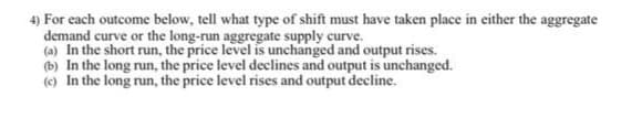 4) For each outcome below, tell what type of shift must have taken place in either the aggregate
demand curve or the long-run aggregate supply curve.
(a) In the short run, the price level is unchanged and output rises.
(b) In the long run, the price level declines and output is unchanged.
(c) In the long run, the price level rises and output decline.