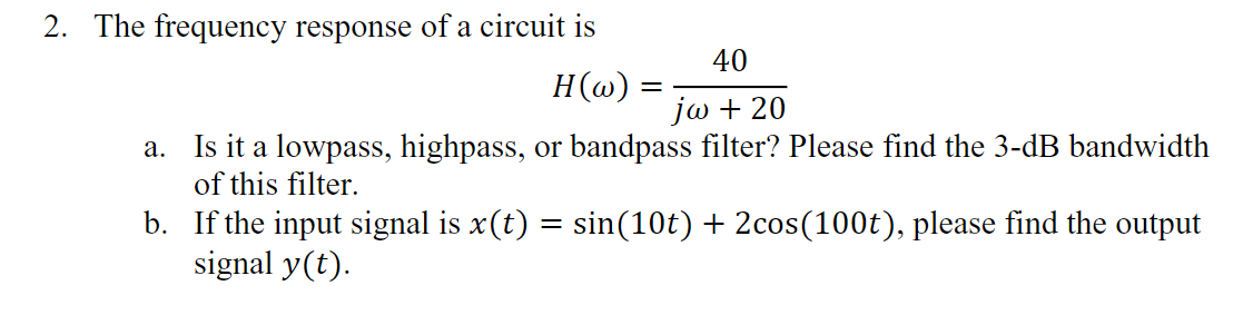 2. The frequency response of a circuit is
40
H(@):
jω + 20
Is it a lowpass, highpass, or bandpass filter? Please find the 3-dB bandwidth
of this filter.
а.
b. If the input signal is x(t) = sin(10t) + 2cos(100t), please find the output
signal y(t).
