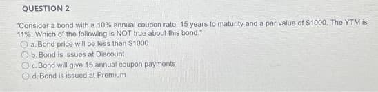QUESTION 2
"Consider a bond with a 10% annual coupon rate, 15 years to maturity and a par value of $1000, The YTM is
11%. Which of the following is NOT true about this bond."
O a. Bond price will be less than $1000
Ob. Bond is issues at Discount
O c. Bond will give 15 annual coupon payments
Od. Bond is issued at Premium