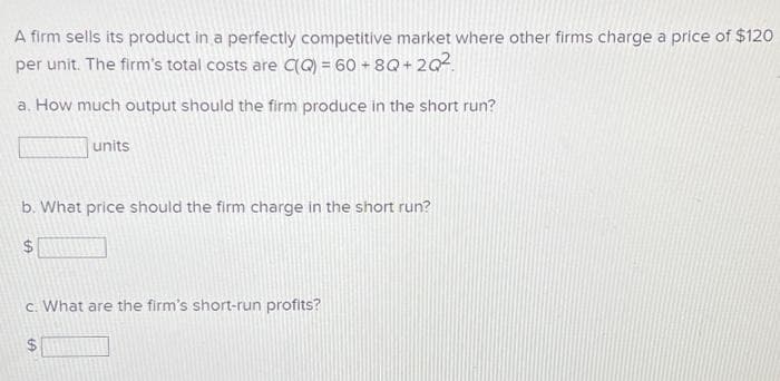A firm sells its product in a perfectly competitive market where other firms charge a price of $120
per unit. The firm's total costs are C(Q) = 60 +8Q+2Q²
a. How much output should the firm produce in the short run?
units
b. What price should the firm charge in the short run?
$
c. What are the firm's short-run profits?
LA