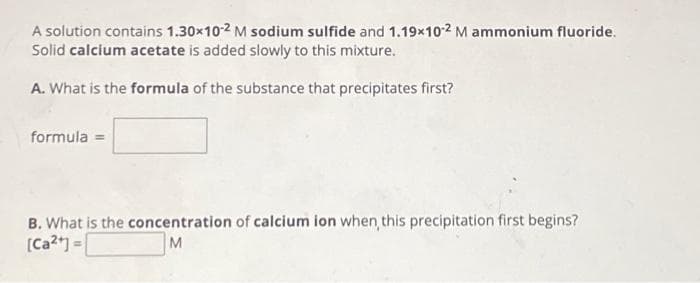 A solution contains 1.30×10-² M sodium sulfide and 1.19x10-2 M ammonium fluoride.
Solid calcium acetate is added slowly to this mixture.
A. What is the formula of the substance that precipitates first?
formula =
B. What is the concentration of calcium ion when, this precipitation first begins?
[Ca²+] =
M