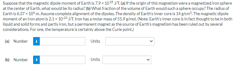 Suppose that the magnetic dipole moment of Earth is 7.9 x 1025 J/T. (a) If the origin of this magnetism were a magnetized iron sphere
at the center of Earth, what would be its radius? (b) What fraction of the volume of Earth would such a sphere occupy? The radius of
Earth is 6.37 x 10° m. Assume complete alignment of the dipoles. The density of Earth's inner core is 14 g/cm?. The magnetic dipole
moment of an iron atom is 2.1x 10-23 J/T. Iron has a molar mass of 55.9 g/mol. (Note: Earth's inner core is in fact thought to be in both
liquid and solid forms and partly iron, but a permanent magnet as the source of Earth's magnetism has been ruled out by several
considerations. For one, the temperature is certainly above the Curie point.)
(a) Number i
Units
(b) Number
i
Units
