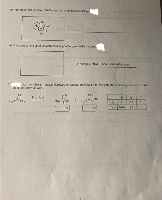 (d) Provide an appropriate IUPAC name for the following structure.
3.
H.
(e) Draw a bond-line structure corresponding to the given IUPAC name.
Br
CH3
s
H₂C CH3
Use the table of relative reactivity for radical bromination to calculate the percentage of each product
expected. Show all work.
Bra, hight
CH₂
H₂CCH3
Br
%
2-chloro-4-ethyl-3-iodo-5-methylhexane
+
H₂C
CH3
Br
%
Cl₂
Bra
3⁰ 2⁰
3.9
1640 82
5.2
19
1
1
