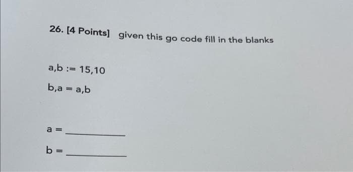 26. [4 Points] given this go code fill in the blanks
a,b := 15,10
b,a = a,b
a =
b =