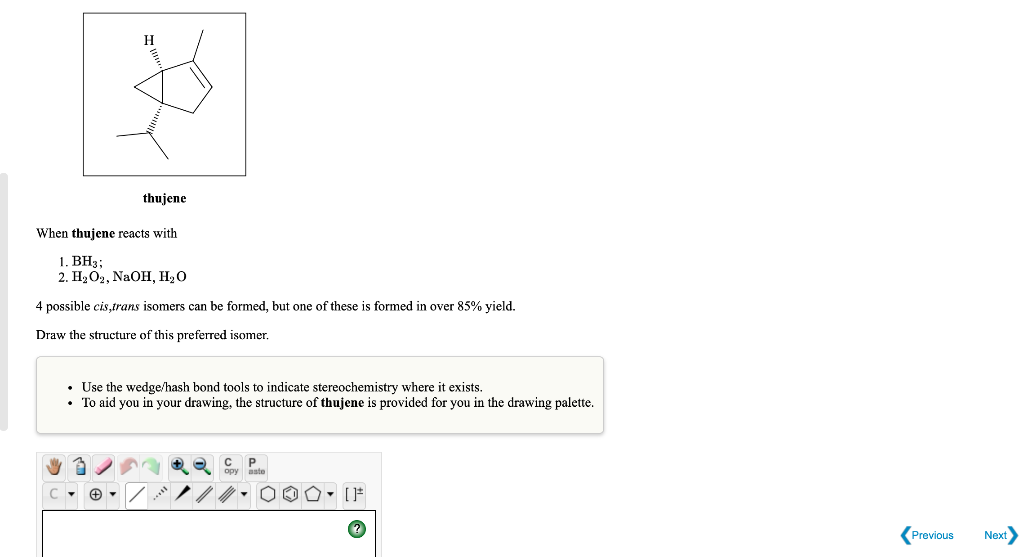 H
thujene
When thujene reacts with
1. BH3;
2. H₂O2, NaOH, H₂O
4 possible cis,trans isomers can be formed, but one of these is formed in over 85% yield.
Draw the structure of this preferred isomer.
• Use the wedge/hash bond tools to indicate stereochemistry where it exists.
• To aid you in your drawing, the structure of thujene is provided for you in the drawing palette.
с
P
000- [F
Previous Next
