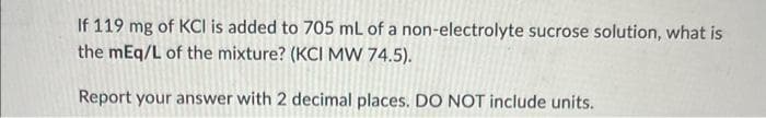 If 119 mg of KCI is added to 705 mL of a non-electrolyte sucrose solution, what is
the mEq/L of the mixture? (KCI MW 74.5).
Report your answer with 2 decimal places. DO NOT include units.