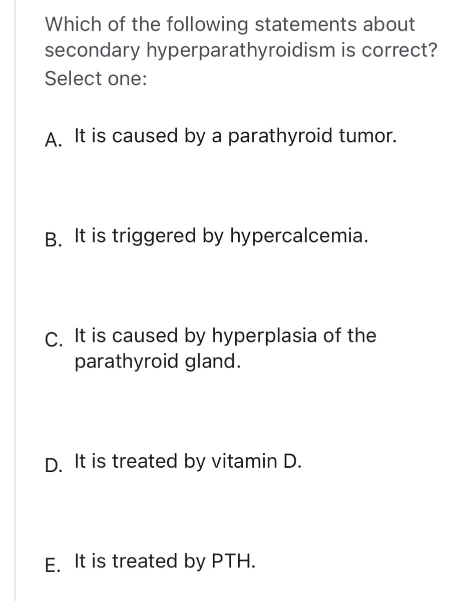 Which of the following statements about
secondary hyperparathyroidism is correct?
Select one:
A. It is caused by a parathyroid tumor.
B. It is triggered by hypercalcemia.
C. It is caused by hyperplasia of the
parathyroid gland.
D. It is treated by vitamin D.
E. It is treated by PTH.