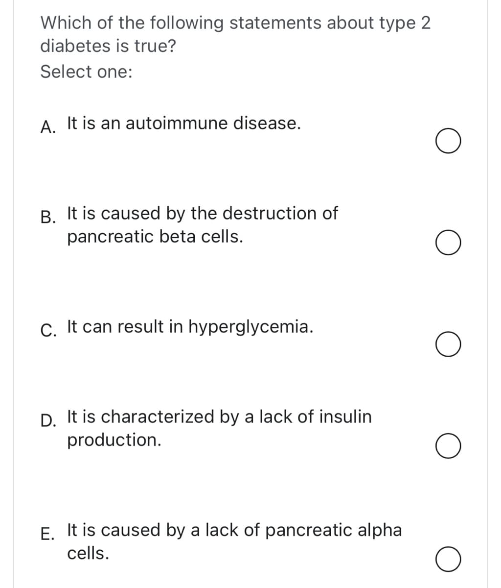 Which of the following statements about type 2
diabetes is true?
Select one:
A. It is an autoimmune disease.
B. It is caused by the destruction of
pancreatic beta cells.
C. It can result in hyperglycemia.
D. It is characterized by a lack of insulin
production.
E. It is caused by a lack of pancreatic alpha
cells.
O