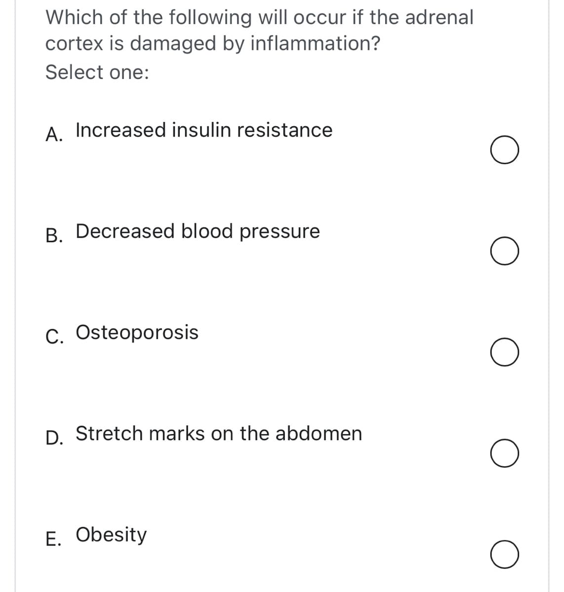 Which of the following will occur if the adrenal
cortex is damaged by inflammation?
Select one:
A. Increased insulin resistance
B. Decreased blood pressure
C. Osteoporosis
D. Stretch marks on the abdomen
E. Obesity
O
O
O