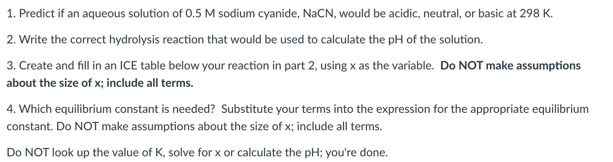 1. Predict if an aqueous solution of 0.5 M sodium cyanide, NaCN, would be acidic, neutral, or basic at 298 K.
2. Write the correct hydrolysis reaction that would be used to calculate the pH of the solution.
3. Create and fill in an ICE table below your reaction in part 2, using x as the variable. Do NOT make assumptions
about the size of x; include all terms.
4. Which equilibrium constant is needed? Substitute your terms into the expression for the appropriate equilibrium
constant. Do NOT make assumptions about the size of x; include all terms.
Do NOT look up the value of K, solve for x or calculate the pH; you're done.
