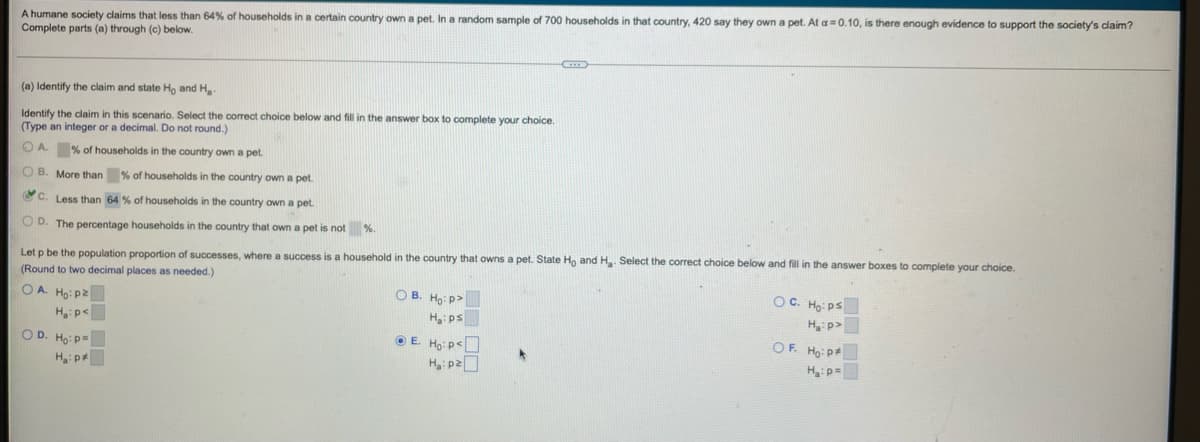 A humane society claims that less than 64% of households in a certain country own a pet. In a random sample of 700 households in that country, 420 say they own a pet. At a=0.10, is there enough evidence to support the society's claim?
Complete parts (a) through (c) below.
(a) Identify the claim and state Ho and H₂
Identify the claim in this scenario. Select the correct choice below and fill in the answer box to complete your choice.
(Type an integer or a decimal. Do not round.)
A.
% of households in the country own a pet.
OB. More than % of households in the country own a pet.
C. Less than 64 % of households in the country own a pet.
OD. The percentage households in the country that own a pet is not %
Let p be the population proportion of successes, where a success is a household in the country that owns a pet. State Ho and H₂. Select the correct choice below and fill in the answer boxes to complete your choice.
(Round to two decimal places as needed.)
OC. Ho: Ps
OA. Ho: P
H₂:p<
OB. Ho: P
Ha: ps
H₂:p>
OF Hai Đạ
OD. Ho: P=
ⒸE. Ho: P
H₂:pz
Ha: p=
H₂:p*