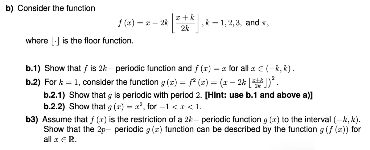 b) Consider the function
f(x) =
= x - 2k
x + k
2k
, k = 1, 2, 3, and π,
where is the floor function.
b.1) Show that f is 2k- periodic function and f (x) = x for all x = (−k, k).
b.2) For k 1, consider the function g (x) = f² (x) = (x·
=
x-
2k[]).
b.2.1) Show that 9 is periodic with period 2. [Hint: use b.1 and above a)]
b.2.2) Show that g (x) = x², for −1 < x < 1.
b3) Assume that f (x) is the restriction of a 2k- periodic function g (x) to the interval (—k, k).
Show that the 2p- periodic 9 (x) function can be described by the function g (f (x)) for
all x Є R.