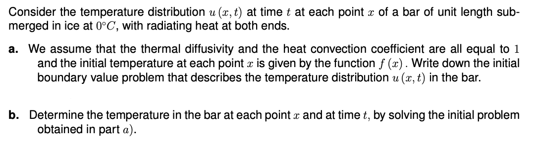 Consider the temperature distribution u(x, t) at time t at each point x of a bar of unit length sub-
merged in ice at 0°C, with radiating heat at both ends.
a. We assume that the thermal diffusivity and the heat convection coefficient are all equal to 1
and the initial temperature at each point x is given by the function f (x). Write down the initial
boundary value problem that describes the temperature distribution u(x, t) in the bar.
b. Determine the temperature in the bar at each point x and at time t, by solving the initial problem
obtained in part a).