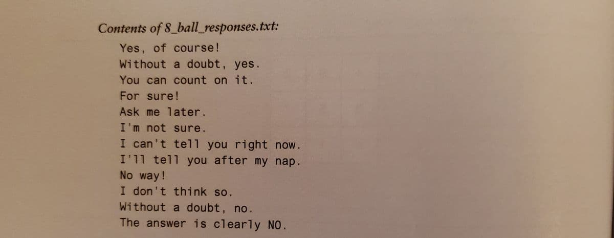 Contents of 8_ball_responses.txt:
Yes, of course!
Without a doubt, yes.
You can count on it.
For sure!
Ask me later.
I'm not sure.
I can't tel1l you right now.
I'11 tell you after my nap.
No way!
I don't think so.
Without a doubt, no.
The answer is clearly NO.
