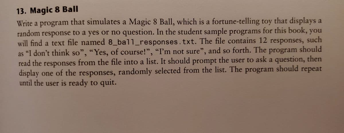 13. Magic 8 Ball
Write a program that simulates a Magic 8 Ball, which is a fortune-telling toy that displays a
random response to a yes or no question. In the student sample programs for this book, you
will find a text file named 8 ball_responses.txt. The file contains 12 responses, such
as "I don't think so", “Yes, of course!", "I'm not sure", and so forth. The program should
read the responses from the file into a list. It should prompt the user to ask a question, then
display one of the responses, randomly selected from the list. The program should repeat
until the user is ready to quit.
