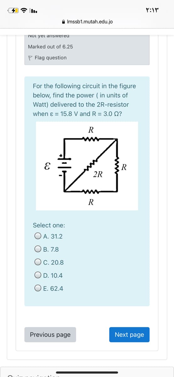 ۲:۱۳
A Imssb1.mutah.edu.jo
INOt yet arIswered
Marked out of 6.25
P Flag question
For the following circuit in the figure
below, find the power ( in units of
Watt) delivered to the 2R-resistor
when ɛ = 15.8 V and R = 3.0 N?
R
2R
R
Select one:
ОА. 31.2
О в. 7.8
ОС. 20.8
O D. 10.4
O E. 62.4
Previous page
Next page
O O
