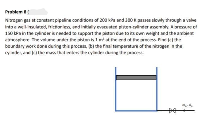 Problem 8(
Nitrogen gas at constant pipeline conditions of 200 kPa and 300 K passes slowly through a valve
into a well-insulated, frictionless, and initially evacuated piston-cylinder assembly. A pressure of
150 kPa in the cylinder is needed to support the piston due to its own weight and the ambient
atmosphere. The volume under the piston is 1 m³ at the end of the process. Find (a) the
boundary work done during this process, (b) the final temperature of the nitrogen in the
cylinder, and (c) the mass that enters the cylinder during the process.