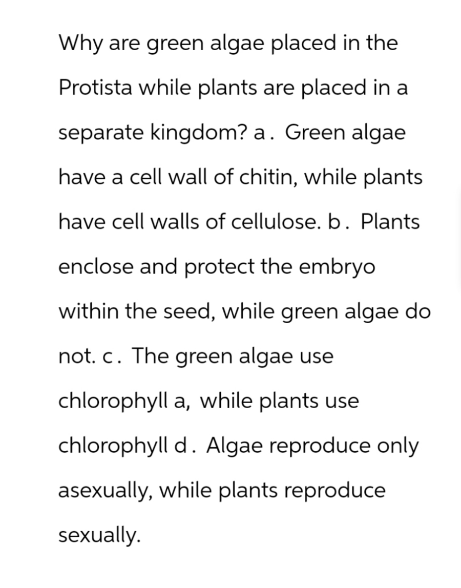 Why are green algae placed in the
Protista while plants are placed in a
separate kingdom? a. Green algae
have a cell wall of chitin, while plants
have cell walls of cellulose. b. Plants
enclose and protect the embryo
within the seed, while green algae do
not. c. The green algae use
chlorophyll a, while plants use
chlorophyll d. Algae reproduce only
asexually, while plants reproduce
sexually.