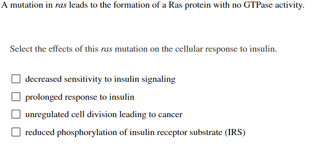 A mutation in ras leads to the formation of a Ras protein with no GTPase activity.
Select the effects of this ras mutation on the cellular response to insulin.
decreased sensitivity to insulin signaling
prolonged response to insulin
unregulated cell division leading to cancer
reduced phosphorylation of insulin receptor substrate (IRS)